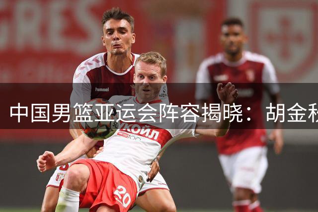 中国男篮亚运会阵容揭晓：胡金秋率队出征 新生代球员入选