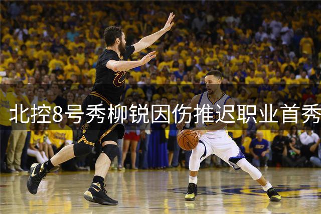 北控8号秀柳锐因伤推迟职业首秀 新赛季将养伤调整