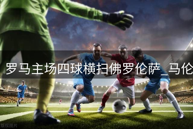 罗马主场四球横扫佛罗伦萨 马伦戴帽迪巴拉献助攻大礼